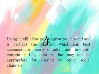 Using it will allow you to grow your brand and
is perhaps the platform which can best
accommodate more detailed and in-depth
content – i.e., content that may not be
appropriate for sharing on other social
channels.
4
 