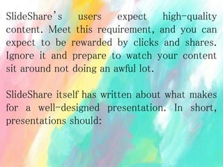 SlideShare’s users expect high-quality
content. Meet this requirement, and you can
expect to be rewarded by clicks and shares.
Ignore it and prepare to watch your content
sit around not doing an awful lot.
SlideShare itself has written about what makes
for a well-designed presentation. In short,
presentations should:
 