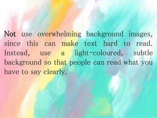 Not use overwhelming background images,
since this can make text hard to read.
Instead, use a light-coloured, subtle
background so that people can read what you
have to say clearly.
 