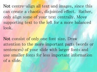 Not centre-align all text and images, since this
can create a chaotic, disjointed effect. Rather,
only align some of your text centrally. Move
supporting text to the left for a more balanced
look.
Not consist of only one font size. Draw
attention to the more important parts (words or
sentences) of your slide with larger fonts and
use smaller fonts for less important information
of a slide.
 
