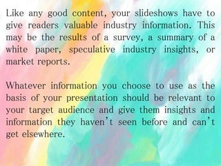 Like any good content, your slideshows have to
give readers valuable industry information. This
may be the results of a survey, a summary of a
white paper, speculative industry insights, or
market reports.
Whatever information you choose to use as the
basis of your presentation should be relevant to
your target audience and give them insights and
information they haven’t seen before and can’t
get elsewhere.
 