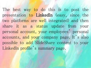 The best way to do this is to post the
presentation to LinkedIn (easy, since the
two platforms are well integrated) and then
share it as a status update from your
personal account, your employees’ personal
accounts, and your company page. It’s also
possible to add SlideShare content to your
LinkedIn profile’s summary page.
 