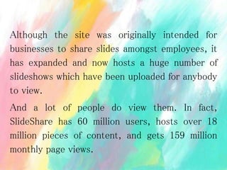 Although the site was originally intended for
businesses to share slides amongst employees, it
has expanded and now hosts a huge number of
slideshows which have been uploaded for anybody
to view.
And a lot of people do view them. In fact,
SlideShare has 60 million users, hosts over 18
million pieces of content, and gets 159 million
monthly page views.
 