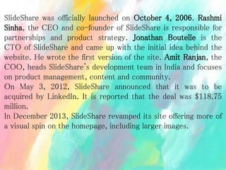 SlideShare was officially launched on October 4, 2006. Rashmi
Sinha, the CEO and co-founder of SlideShare is responsible for
partnerships and product strategy. Jonathan Boutelle is the
CTO of SlideShare and came up with the initial idea behind the
website. He wrote the first version of the site. Amit Ranjan, the
COO, heads SlideShare's development team in India and focuses
on product management, content and community.
On May 3, 2012, SlideShare announced that it was to be
acquired by LinkedIn. It is reported that the deal was $118.75
million.
In December 2013, SlideShare revamped its site offering more of
a visual spin on the homepage, including larger images.
 