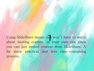 Using SlideShare means you won’t have to worry
about hosting content on your own site since
you can just embed content from SlideShare. A
far more practical and less time-consuming
process.
1
 