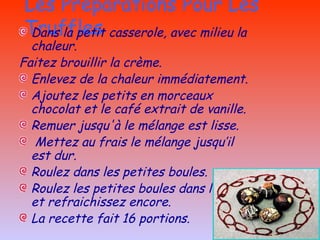 Les Préparations Pour Les Truffles Dans la petit casserole, avec milieu la chaleur. Faitez brouillir la crème.  Enlevez de la chaleur immédiatement. Ajoutez les  petits en morceaux chocolat et le café extrait de vanille. Remuer jusqu'à le mélange est lisse. Mettez au frais le mélange jusqu’il est dur. Roulez dans les petites boules. Roulez les petites boules dans le coco et refraichissez encore. La recette fait 16 portions. 
