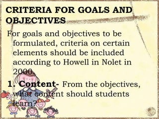 CRITERIA FOR GOALS AND
OBJECTIVES
For goals and objectives to be
formulated, criteria on certain
elements should be included
according to Howell in Nolet in
2000.

1. Content- From the objectives,
what content should students
learn?

 