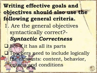 Writing effective goals and
objectives should also use the
following general criteria.
1. Are the general objectives
syntactically correct?Syntactic Correctness
 See if it has all its parts
 Teachers need to include logically
the elements: content, behavior,
criteria and conditions

 
