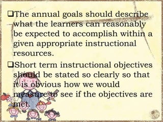 The annual goals should describe
what the learners can reasonably
be expected to accomplish within a
given appropriate instructional
resources.
Short term instructional objectives
should be stated so clearly so that
it is obvious how we would
measure to see if the objectives are
met.

 