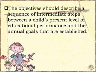 The objectives should describe a
sequence of intermediate steps
between a child’s present level of
educational performance and the
annual goals that are established.

 