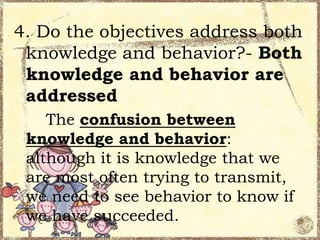 4. Do the objectives address both
knowledge and behavior?- Both
knowledge and behavior are
addressed
The confusion between
knowledge and behavior:
although it is knowledge that we
are most often trying to transmit,
we need to see behavior to know if
we have succeeded.

 