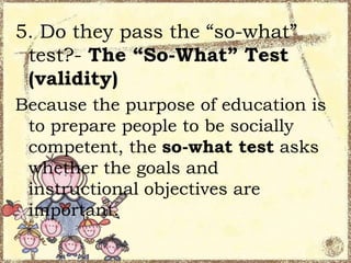 5. Do they pass the “so-what”
test?- The “So-What” Test
(validity)
Because the purpose of education is
to prepare people to be socially
competent, the so-what test asks
whether the goals and
instructional objectives are
important.

 