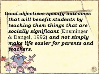 Good objectives specify outcomes
that will benefit students by
teaching them things that are
socially significant (Ensminger
& Dangel, 1992) and not simply
make life easier for parents and
teachers.

 
