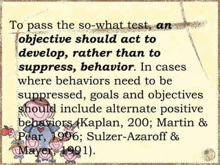 To pass the so-what test, an
objective should act to
develop, rather than to
suppress, behavior. In cases
where behaviors need to be
suppressed, goals and objectives
should include alternate positive
behaviors (Kaplan, 200; Martin &
Pear, 1996; Sulzer-Azaroff &
Mayer, 1991).

 