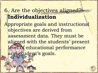 6. Are the objectives aligned?Individualization
Appropriate goals and instructional
objectives are derived from
assessment data. They must be
aligned with the students’ present
level of educational performance
and student’s goals.

 