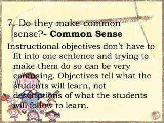 7. Do they make common
sense?- Common Sense
Instructional objectives don’t have to
fit into one sentence and trying to
make them do so can be very
confusing. Objectives tell what the
students will learn, not
descriptions of what the students
will follow to learn.

 