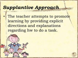 Supplantive Approach
• The teacher attempts to promote
learning by providing explicit
directions and explanations
regarding hw to do a task.

 