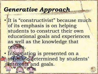 Generative Approach
• It is “constructivist” because much
of its emphasis is on helping
students to construct their own
educational goals and experiences
as well as the knowledge that
results.
• Information is presented on a
schedule determined by students’
interests and goals.

 
