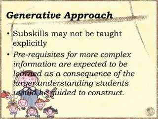 Generative Approach
• Subskills may not be taught
explicitly
• Pre-requisites for more complex
information are expected to be
learned as a consequence of the
larger understanding students
would be guided to construct.

 