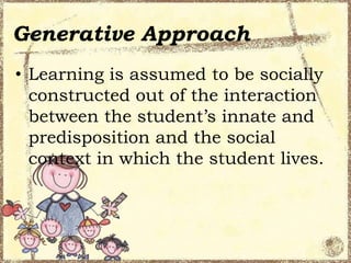 Generative Approach
• Learning is assumed to be socially
constructed out of the interaction
between the student’s innate and
predisposition and the social
context in which the student lives.

 
