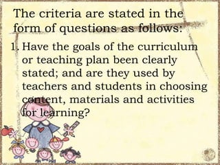 The criteria are stated in the
form of questions as follows:
1. Have the goals of the curriculum
or teaching plan been clearly
stated; and are they used by
teachers and students in choosing
content, materials and activities
for learning?

 