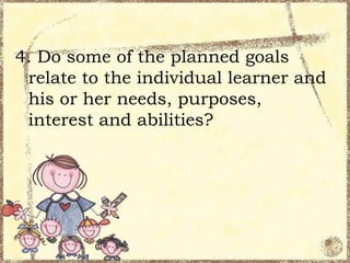 4. Do some of the planned goals
relate to the individual learner and
his or her needs, purposes,
interest and abilities?

 