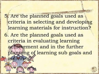 5. Are the planned goals used as
criteria in selecting and developing
learning materials for instruction?
6. Are the planned goals used as
criteria in evaluating learning
achievement and in the further
planning of learning sub goals and
activities?

 