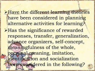 Have the different learning theories
have been considered in planning
alternative activities for learning?
Has the significance of rewarded
responses, transfer, generalization,
advance organizers, self-concept,
meaningfulness of the whole,
personal meaning, imitation,
identification and socialization
been considered in the following?

 
