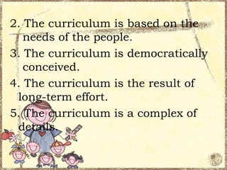 2. The curriculum is based on the
needs of the people.
3. The curriculum is democratically
conceived.
4. The curriculum is the result of
long-term effort.
5. The curriculum is a complex of
details.

 