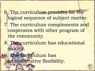 6. The curriculum provides for the
logical sequence of subject matter.
7. The curriculum complements and
cooperates with other program of
the community.
8. The curriculum has educational
quality.
9. The curriculum has
administrative flexibility.

 