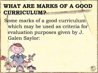 WHAT ARE MARKS OF A GOOD
CURRICULUM?
Some marks of a good curriculum
which may be used as criteria for
evaluation purposes given by J.
Galen Saylor:

 