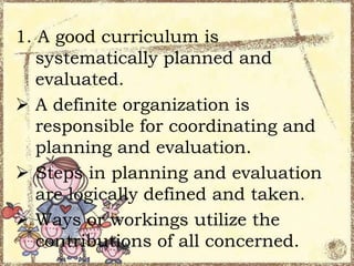 1. A good curriculum is
systematically planned and
evaluated.
 A definite organization is
responsible for coordinating and
planning and evaluation.
 Steps in planning and evaluation
are logically defined and taken.
 Ways or workings utilize the
contributions of all concerned.

 
