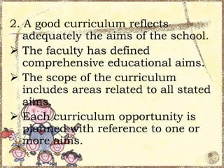 2. A good curriculum reflects
adequately the aims of the school.
 The faculty has defined
comprehensive educational aims.
 The scope of the curriculum
includes areas related to all stated
aims.
 Each curriculum opportunity is
planned with reference to one or
more aims.

 