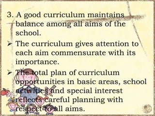3. A good curriculum maintains
balance among all aims of the
school.
 The curriculum gives attention to
each aim commensurate with its
importance.
 The total plan of curriculum
opportunities in basic areas, school
activities and special interest
reflects careful planning with
respect to all aims.

 
