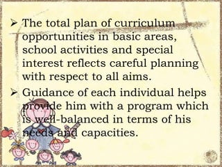  The total plan of curriculum
opportunities in basic areas,
school activities and special
interest reflects careful planning
with respect to all aims.
 Guidance of each individual helps
provide him with a program which
is well-balanced in terms of his
needs and capacities.

 