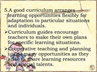 5.A good curriculum arranges
learning opportunities flexibly for
adaptation to particular situations
and individuals.
Curriculum guides encourage
teachers to make their own plans
for specific learning situations.
Cooperative teaching and planning
utilize many opportunities as they
arise to share learning resources
and special talents.

 