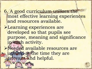 6. A good curriculum utilizes the
most effective learning experiences
and resources available.
Learning experiences are
developed so that pupils see
purpose, meaning and significance
in each activity.
Needed available resources are
utilized at the time they are
relevant and helpful.

 