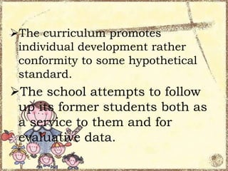 The curriculum promotes
individual development rather
conformity to some hypothetical
standard.

The school attempts to follow
up its former students both as
a service to them and for
evaluative data.

 