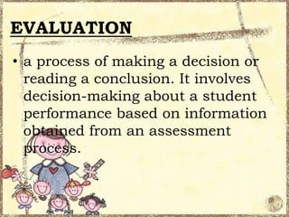 EVALUATION
• a process of making a decision or
reading a conclusion. It involves
decision-making about a student
performance based on information
obtained from an assessment
process.

 