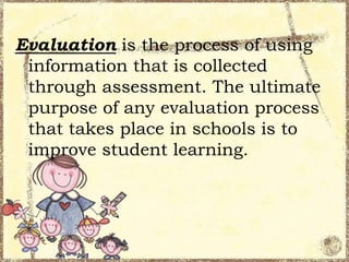 Evaluation is the process of using
information that is collected
through assessment. The ultimate
purpose of any evaluation process
that takes place in schools is to
improve student learning.

 