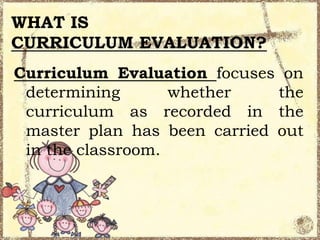 WHAT IS
CURRICULUM EVALUATION?
Curriculum Evaluation focuses on
determining
whether
the
curriculum as recorded in the
master plan has been carried out
in the classroom.

 