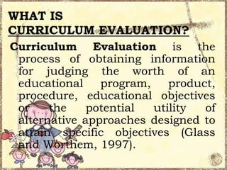 WHAT IS
CURRICULUM EVALUATION?
Curriculum Evaluation is the
process of obtaining information
for judging the worth of an
educational
program,
product,
procedure, educational objectives
or
the
potential
utility
of
alternative approaches designed to
attain specific objectives (Glass
and Worthem, 1997).

 