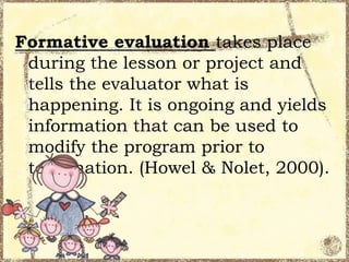 Formative evaluation takes place
during the lesson or project and
tells the evaluator what is
happening. It is ongoing and yields
information that can be used to
modify the program prior to
termination. (Howel & Nolet, 2000).

 