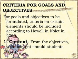 CRITERIA FOR GOALS AND
OBJECTIVES
For goals and objectives to be
 formulated, criteria on certain
 elements should be included
 according to Howell in Nolet in
 2000.
1. Content- From the objectives,
 what content should students
 learn?
 