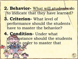 2. Behavior- What will students do
 to indicate that they have learned?
3. Criterion- What level of
 performance should the students
 have to master the behavior?
4. Condition- Under what
 circumstance should the students
 work in order to master that
 behavior?
 