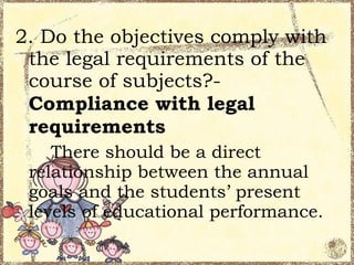 2. Do the objectives comply with
 the legal requirements of the
 course of subjects?-
 Compliance with legal
 requirements
    There should be a direct
 relationship between the annual
 goals and the students’ present
 levels of educational performance.
 
