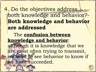 4. Do the objectives address
 both knowledge and behavior?-
 Both knowledge and behavior
 are addressed
    The confusion between
 knowledge and behavior:
 although it is knowledge that we
 are most often trying to transmit,
 we need to see behavior to know if
 we have succeeded.
 