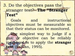 3. Do the objectives pass the
 stranger test?- The “Stranger
 Test”
   Goals        and     instructional
 objectives must be measurable so
 that their status can be monitored.
   The simplest way to judge if a
 goal or objective can be reliably
 measured is to apply the stranger
 test (Kaplan, 1995).
 