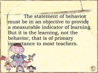 The statement of behavior
must be in an objective to provide
a measurable indicator of learning.
But it is the learning, not the
behavior, that is of primary
importance to most teachers.
 
