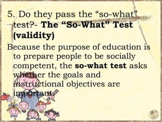 5. Do they pass the “so-what”
 test?- The “So-What” Test
 (validity)
Because the purpose of education is
 to prepare people to be socially
 competent, the so-what test asks
 whether the goals and
 instructional objectives are
 important.
 